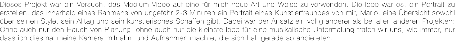 Dieses Projekt war ein Versuch, das Medium Video auf eine für mich neue Art und Weise zu verwenden. Die Idee war es, ein Portrait zu erstellen, das innerhalb eines Rahmens von ungefähr 2-3 Minuten ein Portrait eines Künstlerfreundes von mir, Marlo, eine Übersicht sowohl über seinen Style, sein Alltag und sein künstlerisches Schaffen gibt. Dabei war der Ansatz ein völlig anderer als bei allen anderen Projekten: Ohne auch nur den Hauch von Planung, ohne auch nur die kleinste Idee für eine musikalische Untermalung trafen wir uns, wie immer, nur dass ich diesmal meine Kamera mitnahm und Aufnahmen machte, die sich halt gerade so anbieteten.