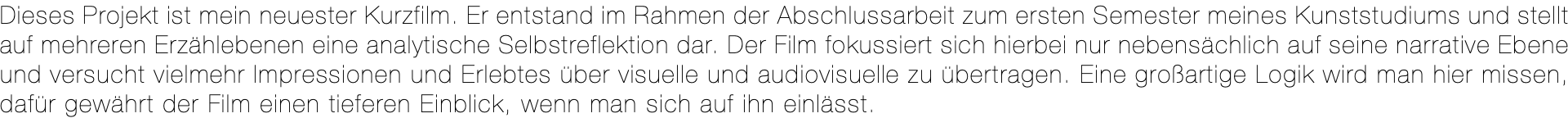 Dieses Projekt ist mein neuester Kurzfilm. Er entstand im Rahmen der Abschlussarbeit zum ersten Semester meines Kunststudiums und stellt auf mehreren Erzählebenen eine analytische Selbstreflektion dar. Der Film fokussiert sich hierbei nur nebensächlich auf seine narrative Ebene und versucht vielmehr Impressionen und Erlebtes über visuelle und audiovisuelle zu übertragen. Eine großartige Logik wird man hier missen, dafür gewährt der Film einen tieferen Einblick, wenn man sich auf ihn einlässt.