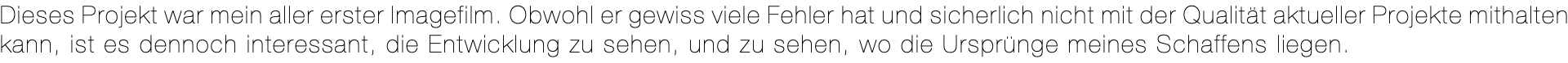 Dieses Projekt war mein aller erster Imagefilm. Obwohl er gewiss viele Fehler hat und sicherlich nicht mit der Qualität aktueller Projekte mithalten kann, ist es dennoch interessant, die Entwicklung zu sehen, und zu sehen, wo die Ursprünge meines Schaffens liegen.