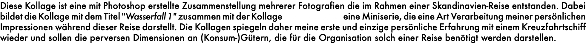 Diese Kollage ist eine mit Photoshop erstellte Zusammenstellung mehrerer Fotografien die im Rahmen einer Skandinavien-Reise entstanden. Dabei bildet die Kollage mit dem Titel "Wasserfall 1" zusammen mit der Kollage "Wasserfall 2" eine Miniserie, die eine Art Verarbeitung meiner persönlichen Impressionen während dieser Reise darstellt. Die Kollagen spiegeln daher meine erste und einzige persönliche Erfahrung mit einem Kreuzfahrtschiff wieder und sollen die perversen Dimensionen an (Konsum-)Gütern, die für die Organisation solch einer Reise benötigt werden darstellen.
